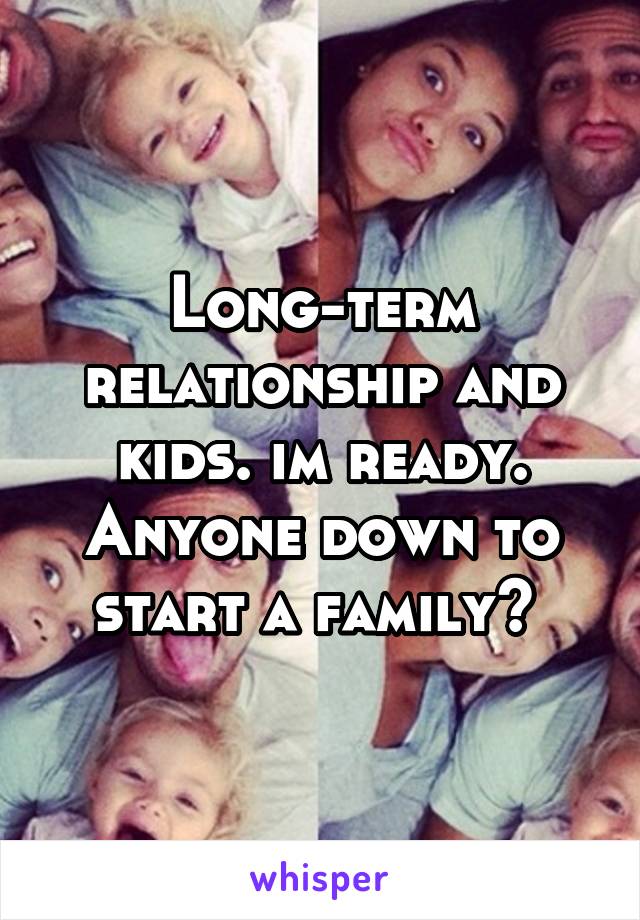 Long-term relationship and kids. im ready. Anyone down to start a family? 