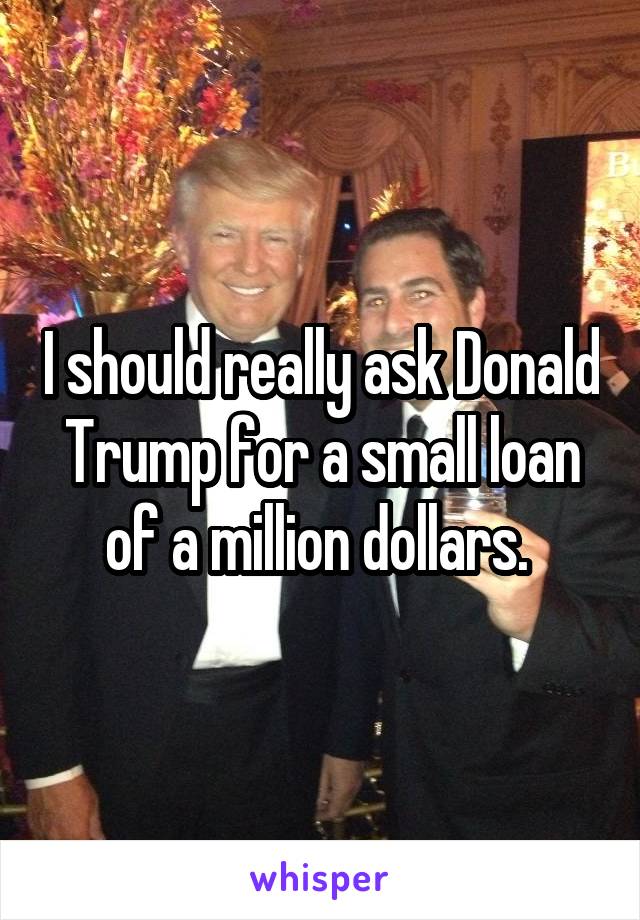 I should really ask Donald Trump for a small loan of a million dollars. 