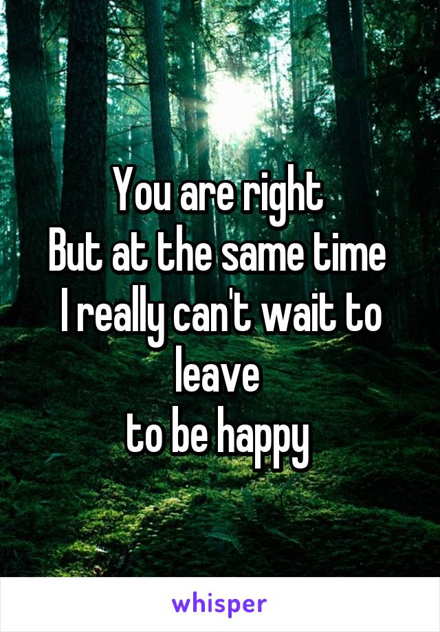 You are right 
But at the same time 
I really can't wait to leave 
to be happy 