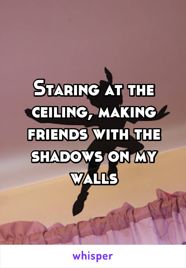 Staring at the ceiling, making friends with the shadows on my walls