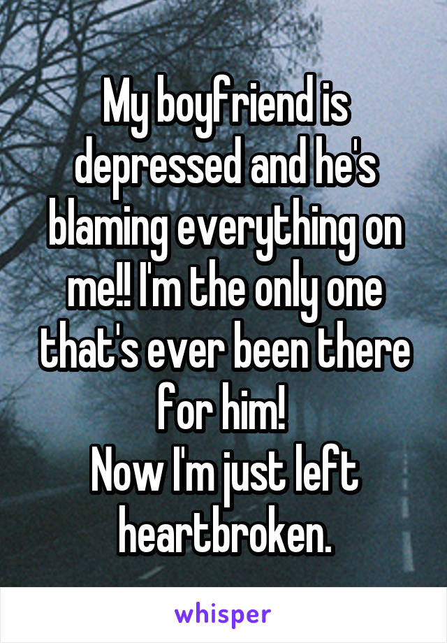 My boyfriend is depressed and he's blaming everything on me!! I'm the only one that's ever been there for him! 
Now I'm just left heartbroken.