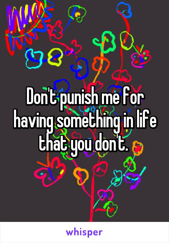 Don't punish me for having something in life that you don't. 