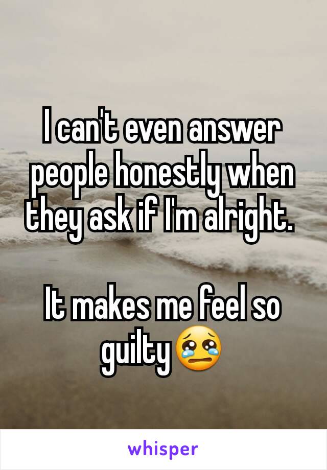 I can't even answer people honestly when they ask if I'm alright. 

It makes me feel so guilty😢