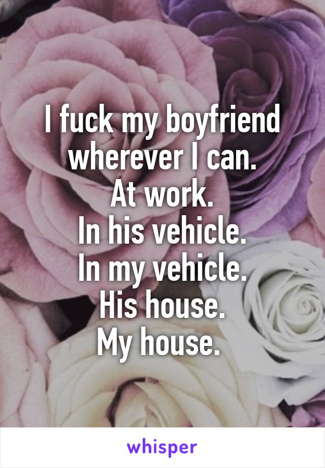 I fuck my boyfriend wherever I can.
At work.
In his vehicle.
In my vehicle.
His house.
My house. 