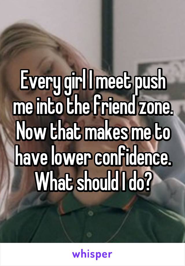 Every girl I meet push me into the friend zone. Now that makes me to have lower confidence. What should I do?