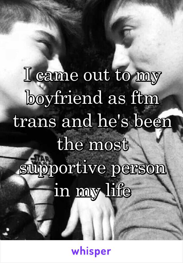 I came out to my boyfriend as ftm trans and he's been the most supportive person in my life