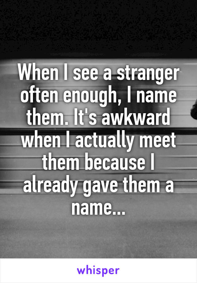 When I see a stranger often enough, I name them. It's awkward when I actually meet them because I already gave them a name...