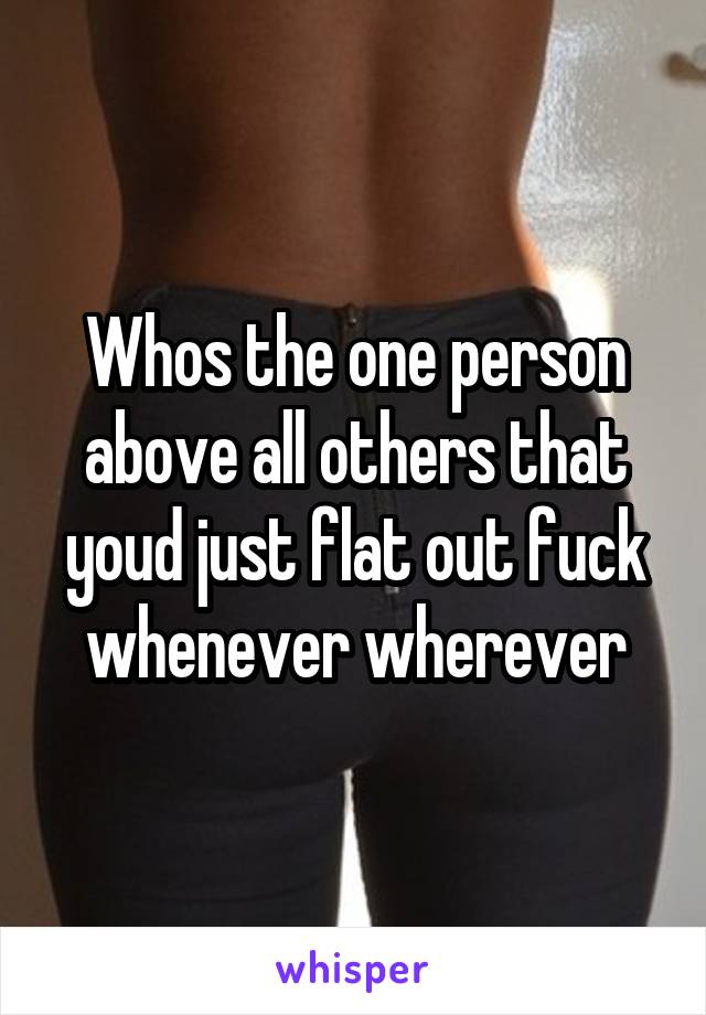 Whos the one person above all others that youd just flat out fuck whenever wherever