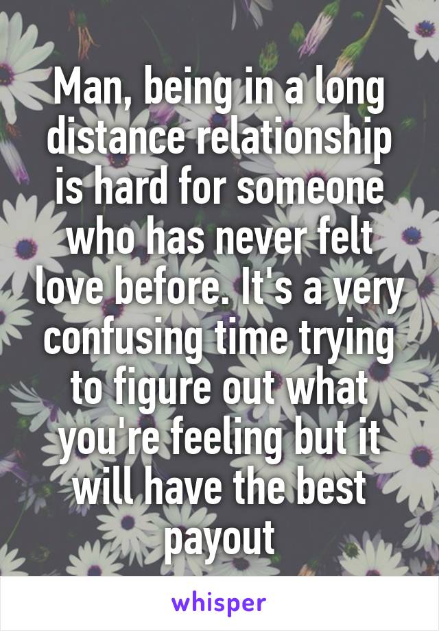 Man, being in a long distance relationship is hard for someone who has never felt love before. It's a very confusing time trying to figure out what you're feeling but it will have the best payout