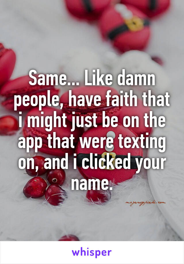 Same... Like damn people, have faith that i might just be on the app that were texting on, and i clicked your name.