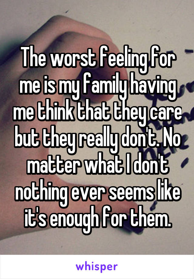 The worst feeling for me is my family having me think that they care but they really don't. No matter what I don't nothing ever seems like it's enough for them.