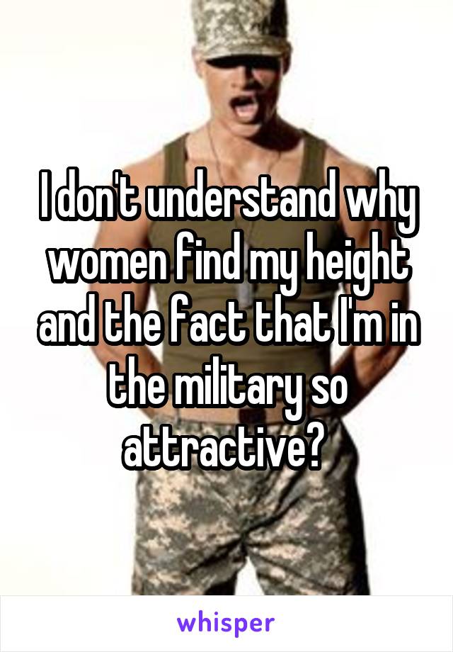 I don't understand why women find my height and the fact that I'm in the military so attractive? 