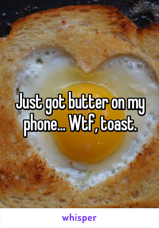 Just got butter on my phone... Wtf, toast.