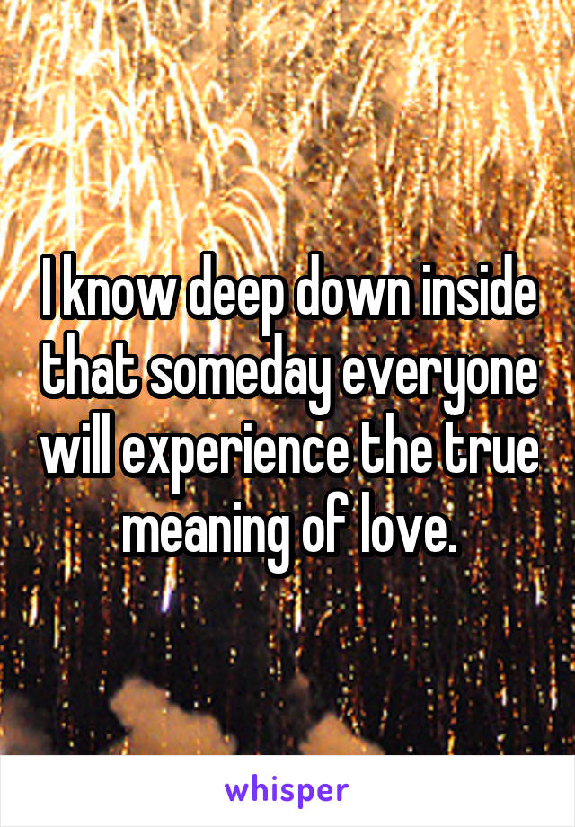 I know deep down inside that someday everyone will experience the true meaning of love.