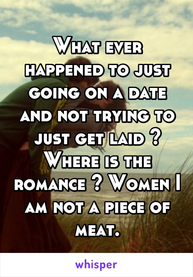 What ever happened to just going on a date and not trying to just get laid ? Where is the romance ? Women I am not a piece of meat.