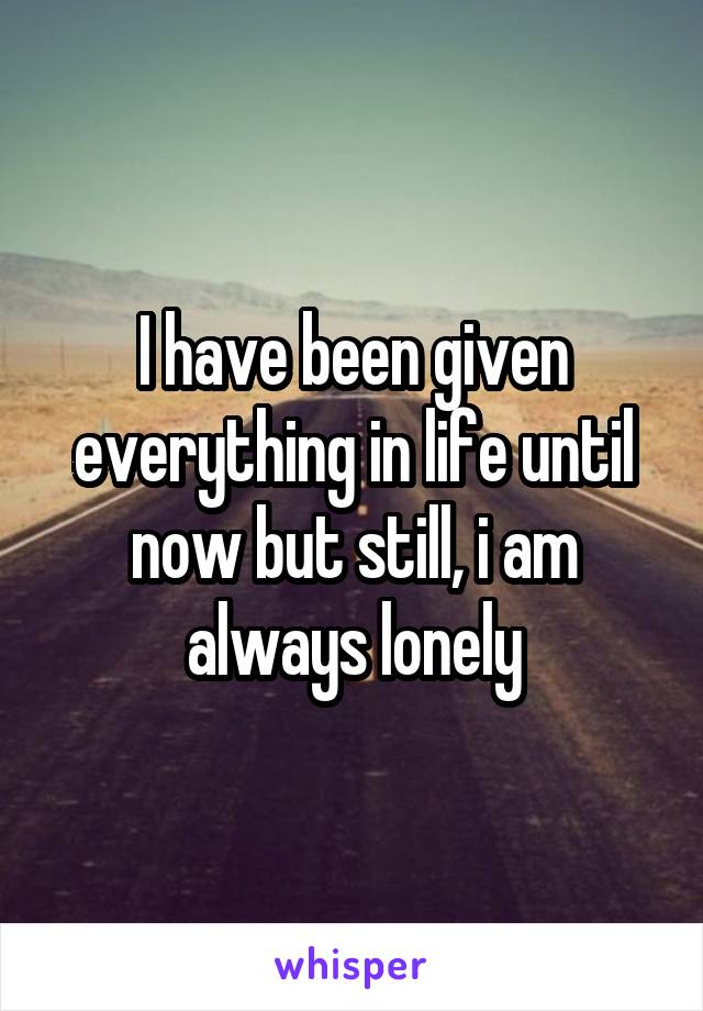 I have been given everything in life until now but still, i am always lonely