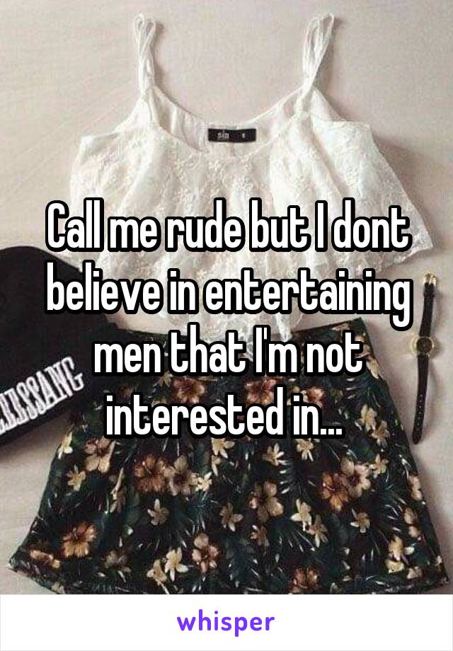 Call me rude but I dont believe in entertaining men that I'm not interested in... 