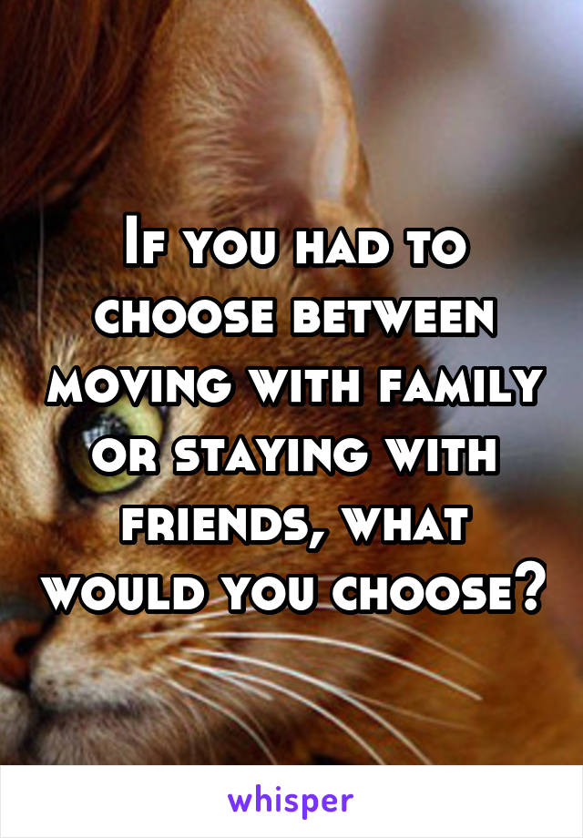 If you had to choose between moving with family or staying with friends, what would you choose?