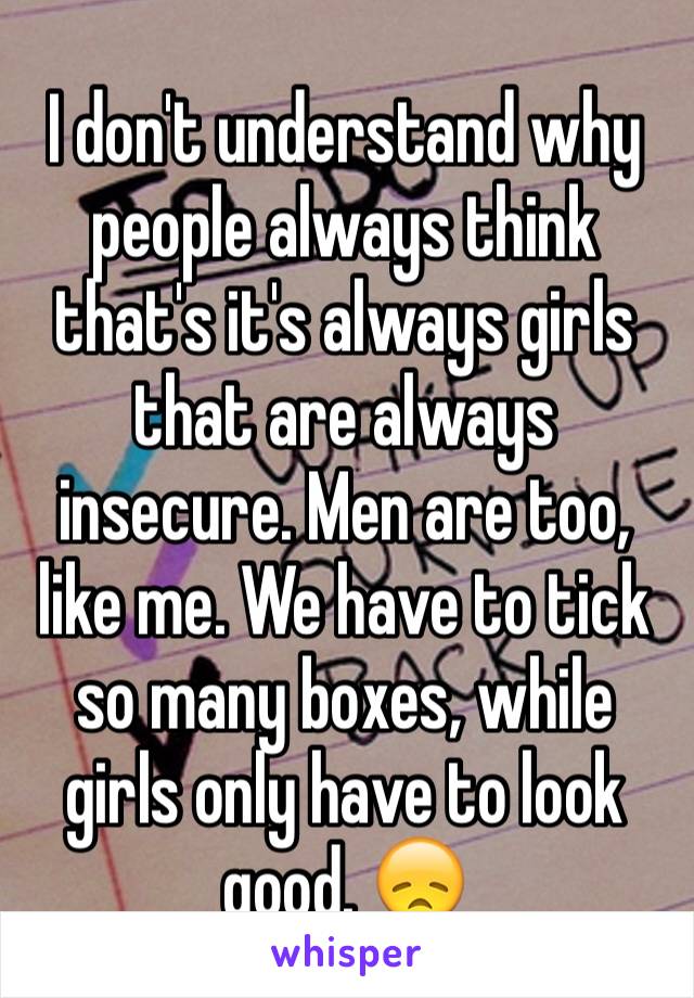 I don't understand why people always think that's it's always girls that are always insecure. Men are too, like me. We have to tick so many boxes, while girls only have to look good. 😞