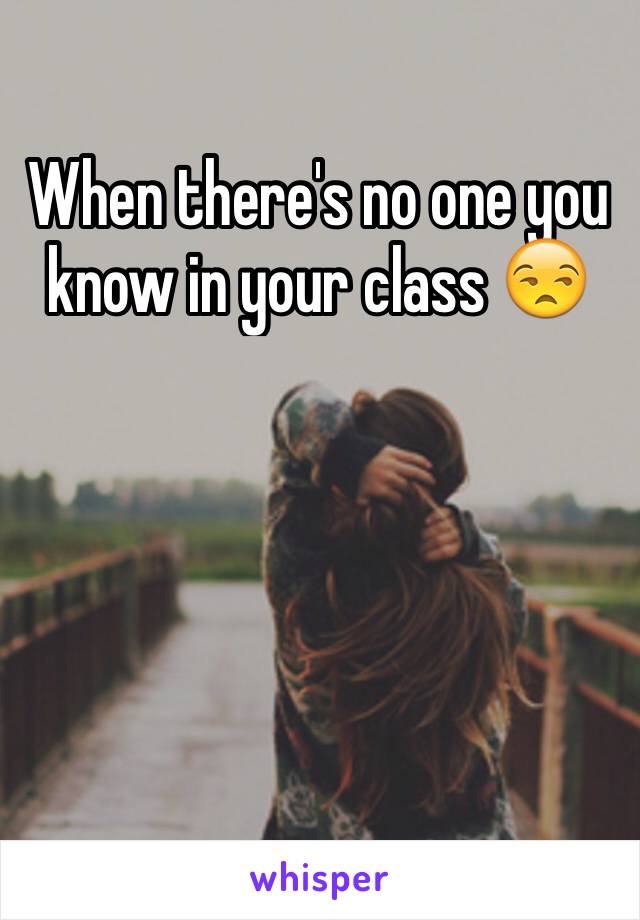 When there's no one you know in your class 😒