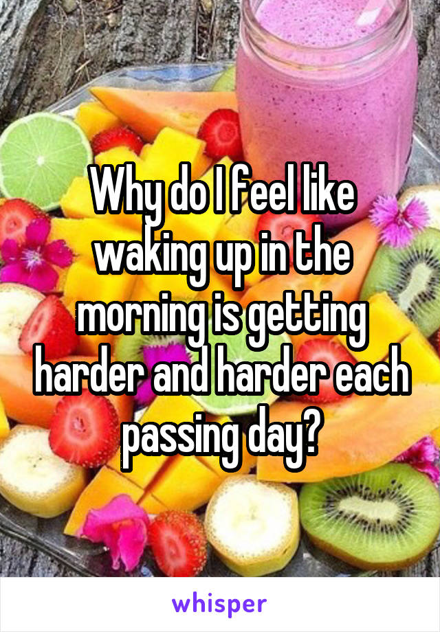 Why do I feel like waking up in the morning is getting harder and harder each passing day?