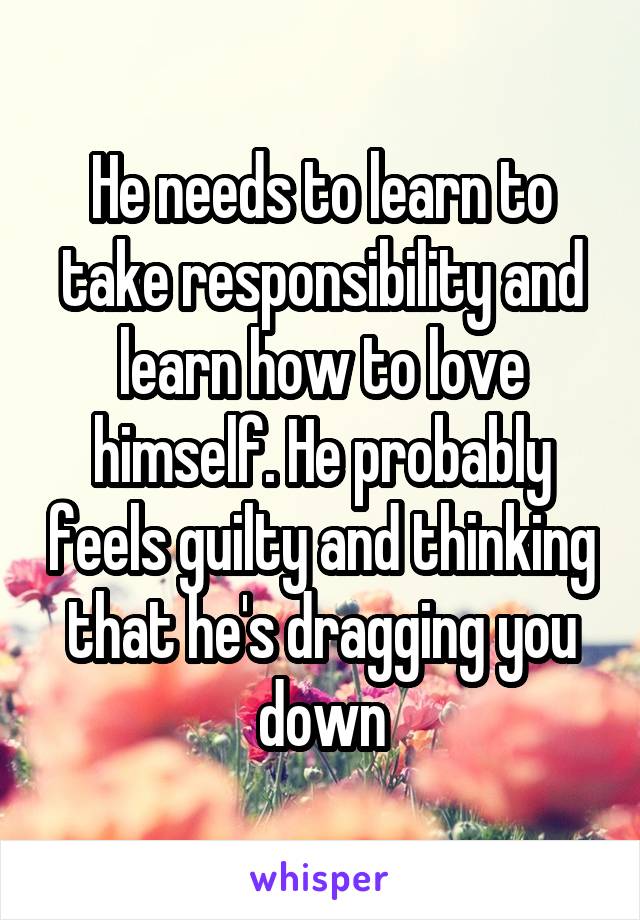 He needs to learn to take responsibility and learn how to love himself. He probably feels guilty and thinking that he's dragging you down