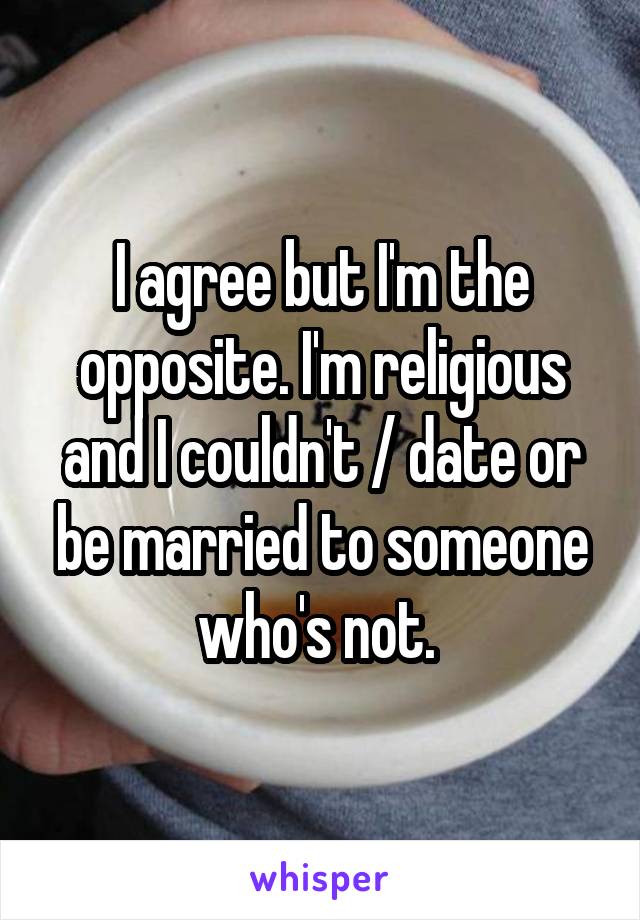 I agree but I'm the opposite. I'm religious and I couldn't / date or be married to someone who's not. 