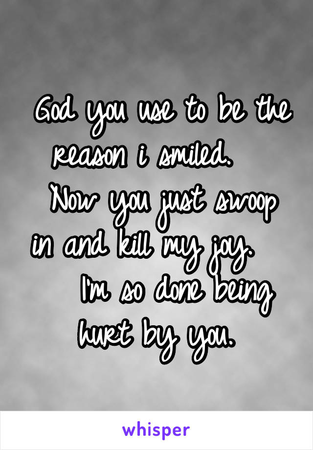 God you use to be the reason i smiled.   
Now you just swoop in and kill my joy.   
  I'm so done being hurt by you. 