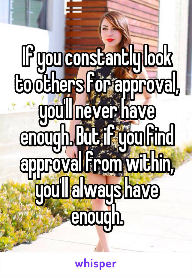 If you constantly look to others for approval, you'll never have enough. But if you find approval from within, you'll always have enough.