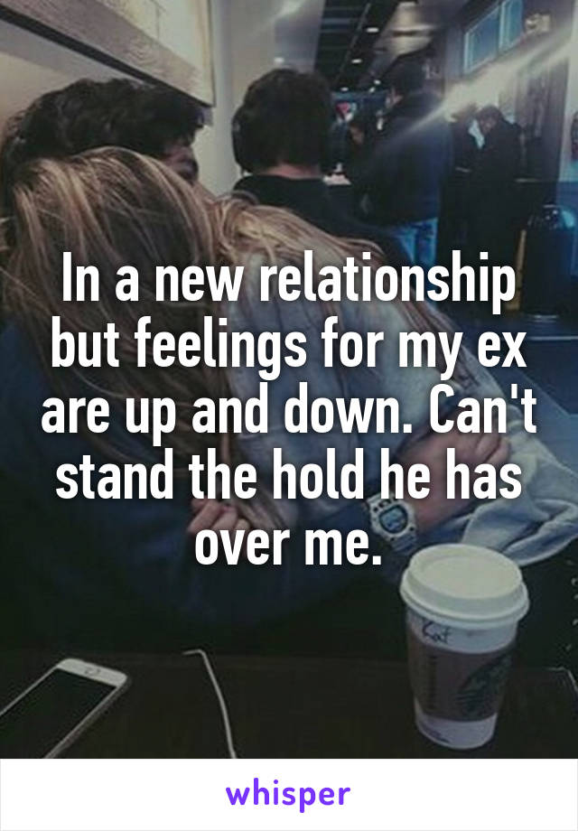 In a new relationship but feelings for my ex are up and down. Can't stand the hold he has over me.