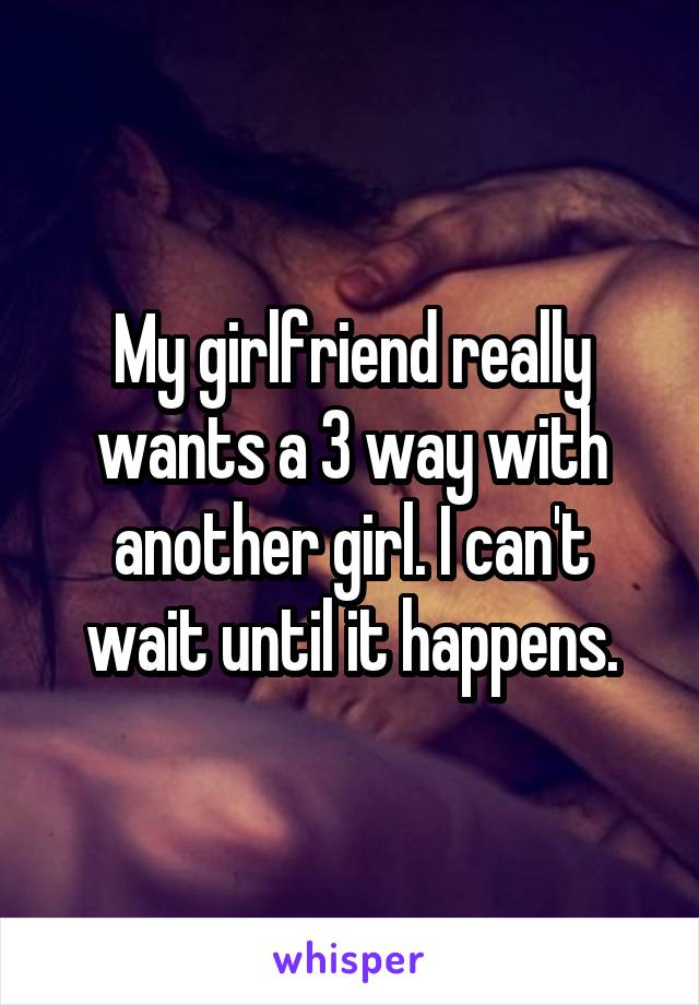 My girlfriend really wants a 3 way with another girl. I can't wait until it happens.