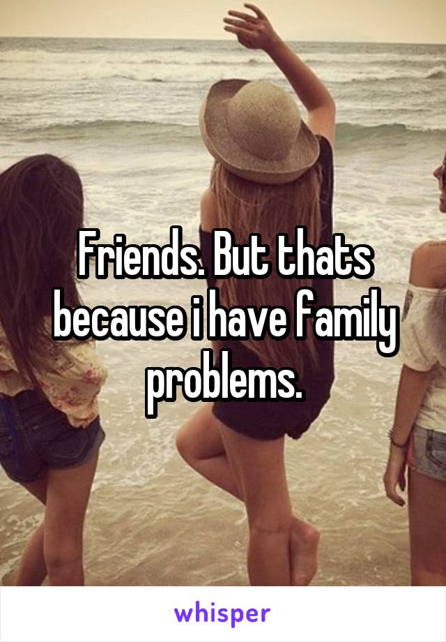 Friends. But thats because i have family problems.