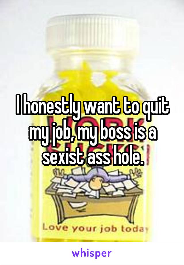 I honestly want to quit my job, my boss is a sexist ass hole.