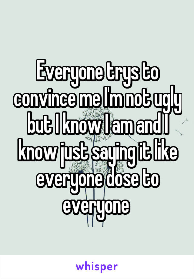 Everyone trys to convince me I'm not ugly but I know I am and I know just saying it like everyone dose to everyone 