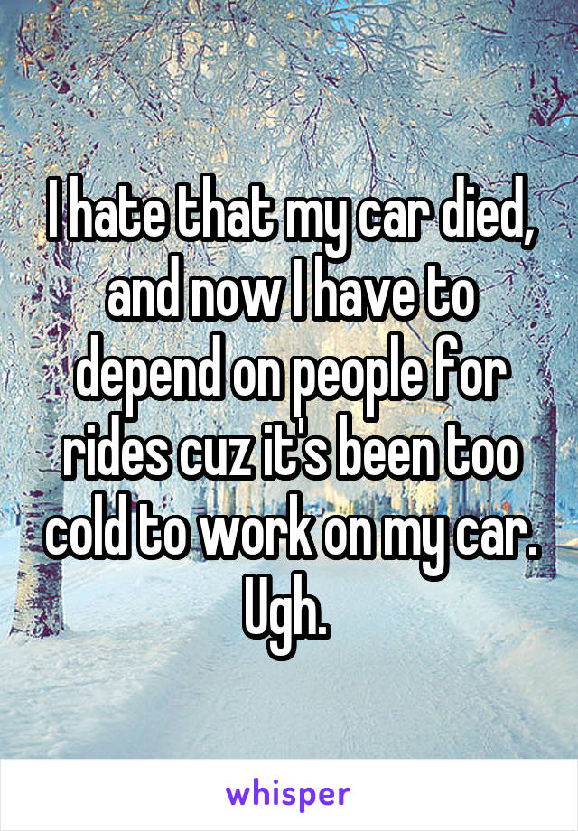 I hate that my car died, and now I have to depend on people for rides cuz it's been too cold to work on my car. Ugh. 