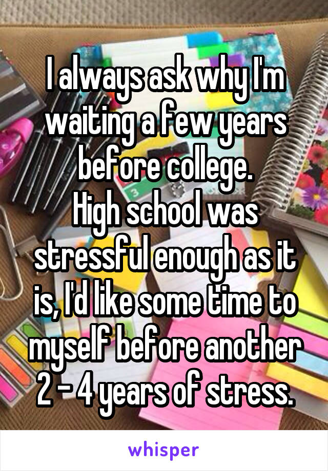 I always ask why I'm waiting a few years before college.
High school was stressful enough as it is, I'd like some time to myself before another 2 - 4 years of stress.