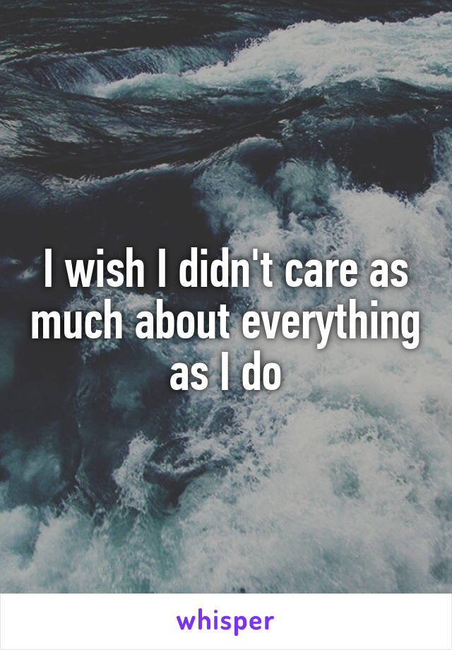 I wish I didn't care as much about everything as I do