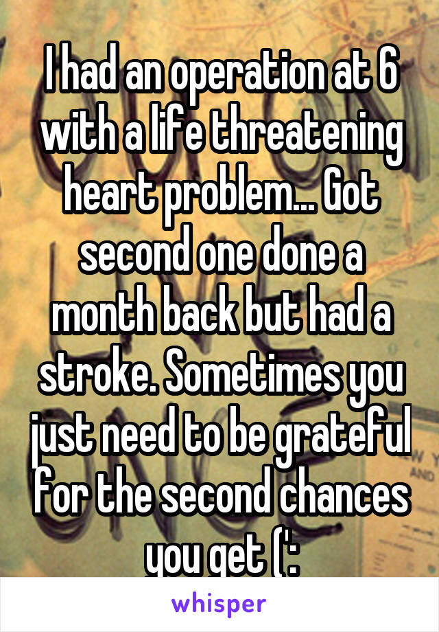 I had an operation at 6 with a life threatening heart problem... Got second one done a month back but had a stroke. Sometimes you just need to be grateful for the second chances you get (':