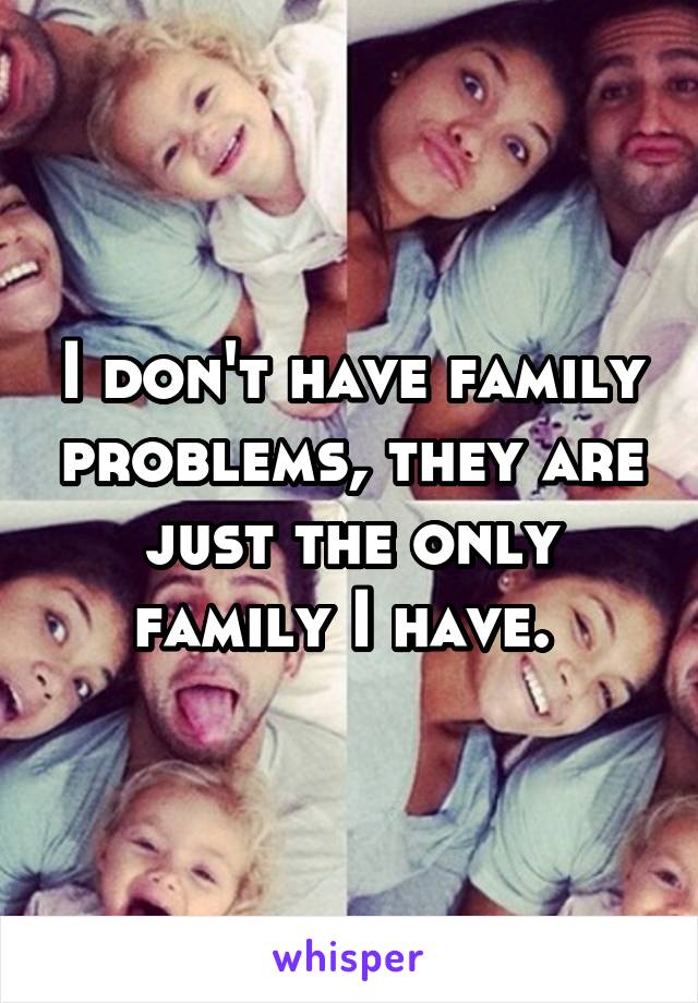 I don't have family problems, they are just the only family I have. 