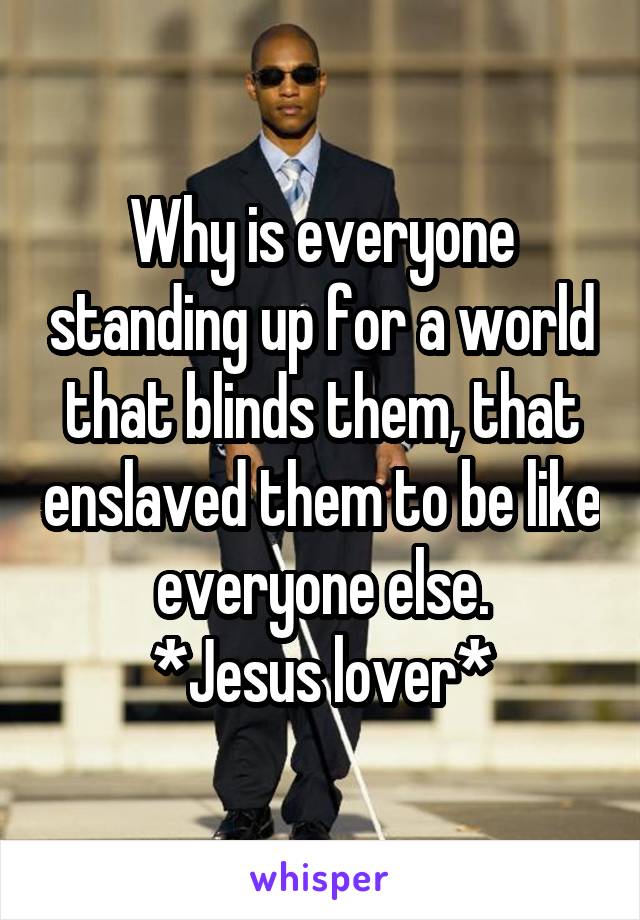 Why is everyone standing up for a world that blinds them, that enslaved them to be like everyone else.
*Jesus lover*