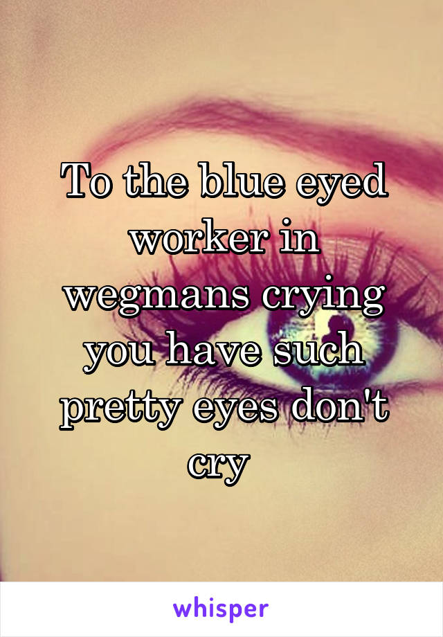 To the blue eyed worker in wegmans crying you have such pretty eyes don't cry 