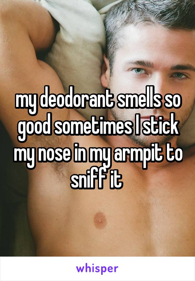 my deodorant smells so good sometimes I stick my nose in my armpit to sniff it 