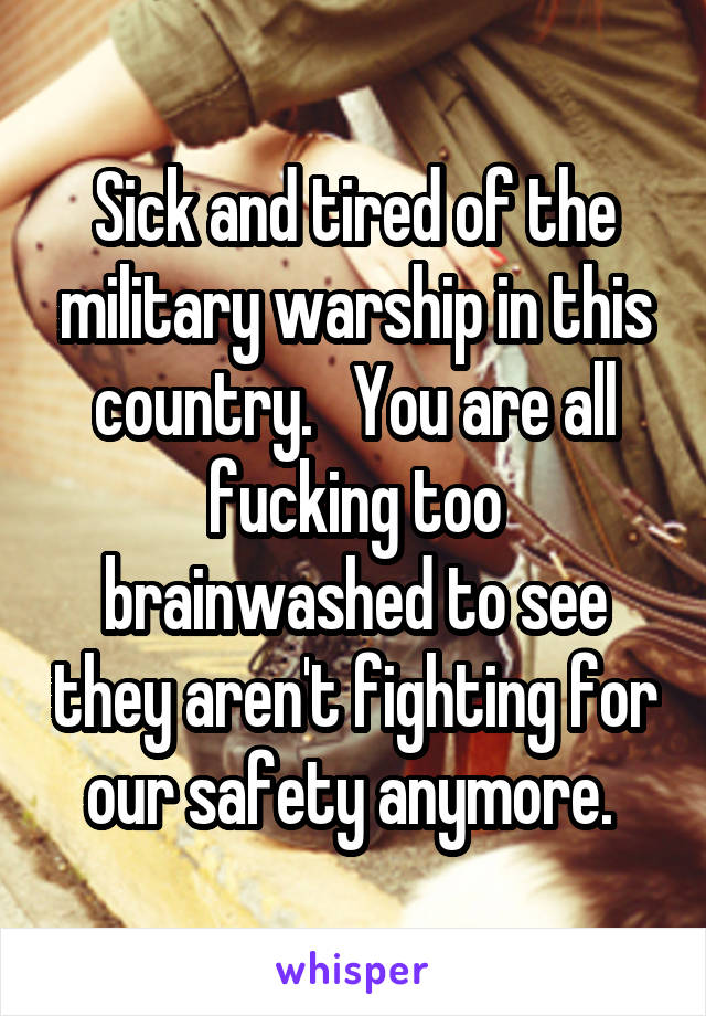 Sick and tired of the military warship in this country.   You are all fucking too brainwashed to see they aren't fighting for our safety anymore. 