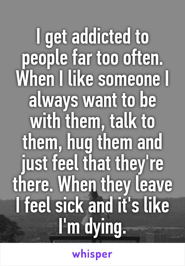 I get addicted to people far too often. When I like someone I always want to be with them, talk to them, hug them and just feel that they're there. When they leave I feel sick and it's like I'm dying.