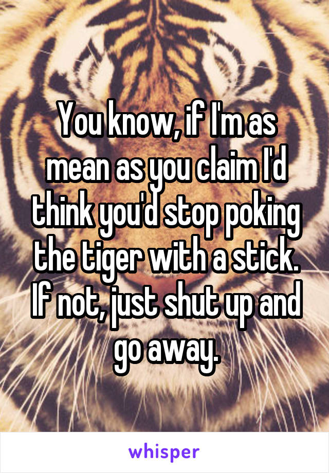 You know, if I'm as mean as you claim I'd think you'd stop poking the tiger with a stick. If not, just shut up and go away.