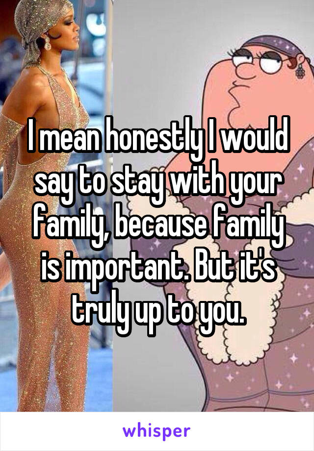 I mean honestly I would say to stay with your family, because family is important. But it's truly up to you.