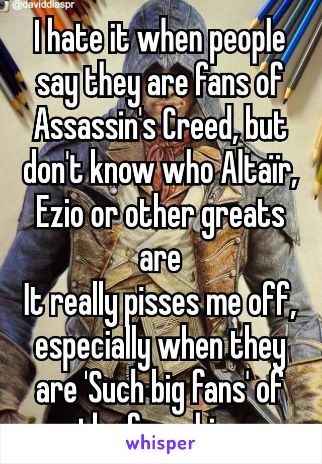 I hate it when people say they are fans of Assassin's Creed, but don't know who Altaïr, Ezio or other greats are
It really pisses me off, especially when they are 'Such big fans' of the franchise