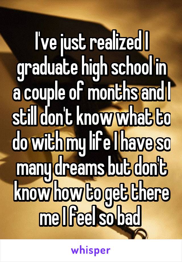 I've just realized I graduate high school in a couple of months and I still don't know what to do with my life I have so many dreams but don't know how to get there me I feel so bad 