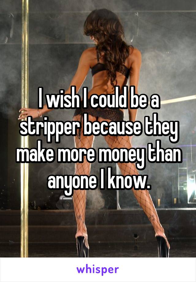 I wish I could be a stripper because they make more money than anyone I know.