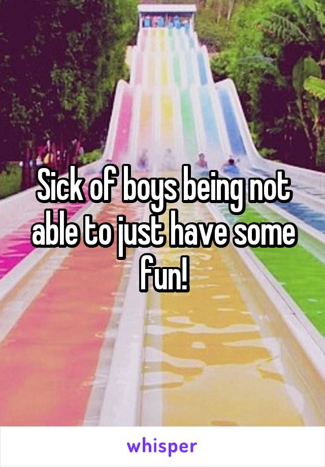 Sick of boys being not able to just have some fun!